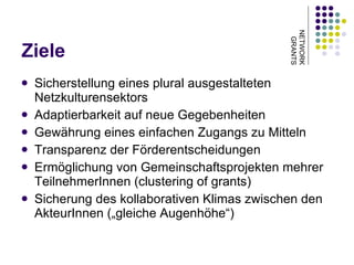 Ziele Sicherstellung eines plural ausgestalteten Netzkulturensektors Adaptierbarkeit auf neue Gegebenheiten Gewährung eines einfachen Zugangs zu Mitteln Transparenz der Förderentscheidungen Ermöglichung von Gemeinschaftsprojekten mehrer TeilnehmerInnen (clustering of grants) Sicherung des kollaborativen Klimas zwischen den AkteurInnen („gleiche Augenhöhe“) NETWORK GRANTS 