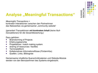Analyse „Meaningful Transactions“ Meaningful Transactions  =  konkreten Interaktionen zwischen den PartnerInnen  des Netzwerkes via gemeinsamer „community website“  (garantiert Transaktionen  mit konkretem Inhalt  (keine Null- transaktionen) für die Gesamtbewertung.) Dazu gehören: Brainstorming of Projects Erfahrungsberichte Projektbörse / match making system sharing of ressources / facilites Terminplattform  Kollaboratives Informationsflüsse (Förderinfos) Quellen, Links, Bibliograie Gemeinsame inhaltliche Querschnittmaterien und Website-Module  werden von den BenutzerInnen des Systems eingebracht. NETWORK GRANTS 