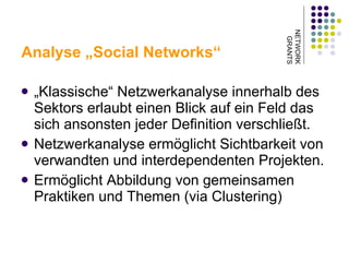 Analyse „Social Networks“ „ Klassische“ Netzwerkanalyse innerhalb des Sektors erlaubt einen Blick auf ein Feld das sich ansonsten jeder Definition verschließt.  Netzwerkanalyse ermöglicht Sichtbarkeit von verwandten und interdependenten Projekten.  Ermöglicht Abbildung von gemeinsamen Praktiken und Themen (via Clustering)  NETWORK GRANTS 