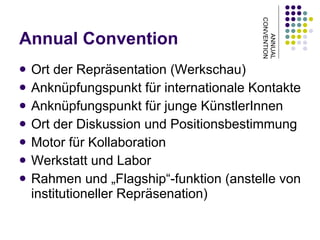 Annual Convention Ort der Repräsentation (Werkschau) Anknüpfungspunkt für internationale Kontakte Anknüpfungspunkt für junge KünstlerInnen Ort der Diskussion und Positionsbestimmung Motor für Kollaboration Werkstatt und Labor Rahmen und „Flagship“-funktion (anstelle von institutioneller Repräsenation) ANNUAL CONVENTION 