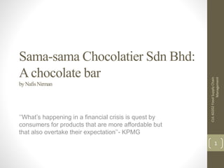 Sama-sama Chocolatier Sdn Bhd:
Achocolate bar
byNafisNirman
‘’What’s happening in a financial crisis is quest by
consumers for products that are more affordable but
that also overtake their expectation’’- KPMG
CUL60202FoodSupplyChain
Management
1
 