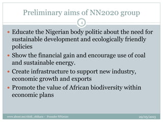 Preliminary aims of NN2020 group
? Educate the Nigerian body politic about the need for
sustainable development and ecologically friendly
policies
? Show the financial gain and encourage use of coal
and sustainable energy.
? Create infrastructure to support new industry,
economic growth and exports
? Promote the value of African biodiversity within
economic plans
29/05/2015www.about.me/chidi_obihara - Founder NN2020
4
 