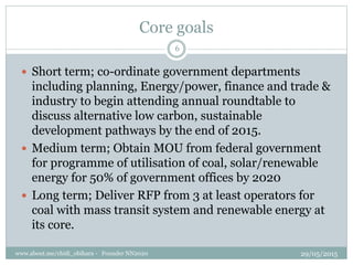 Core goals
? Short term; co-ordinate government departments
including planning, Energy/power, finance and trade &
industry to begin attending annual roundtable to
discuss alternative low carbon, sustainable
development pathways by the end of 2015.
? Medium term; Obtain MOU from federal government
for programme of utilisation of coal, solar/renewable
energy for 50% of government offices by 2020
? Long term; Deliver RFP from 3 at least operators for
coal with mass transit system and renewable energy at
its core.
29/05/2015www.about.me/chidi_obihara - Founder NN2020
6
 