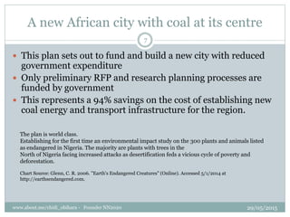 A new African city with coal at its centre
The plan is world class.
Establishing for the first time an environmental impact study on the 300 plants and animals listed
as endangered in Nigeria. The majority are plants with trees in the
North of Nigeria facing increased attacks as desertification feds a vicious cycle of poverty and
deforestation.
Chart Source: Glenn, C. R. 2006. "Earth's Endangered Creatures" (Online). Accessed 5/1/2014 at
http://earthsendangered.com.
? This plan sets out to fund and build a new city with reduced
government expenditure
? Only preliminary RFP and research planning processes are
funded by government
? This represents a 94% savings on the cost of establishing new
coal energy and transport infrastructure for the region.
29/05/2015www.about.me/chidi_obihara - Founder NN2020
7
 