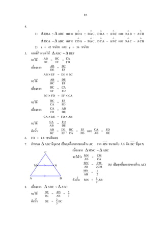 85
4.
1) ∆ DBA ∼ ∆ ABC เพราะ ADB
∧
= CAB
∧
, ABD
∧
= CBA
∧
และ =BAD
∧
BCA
∧
∆ DCA ∼ ∆ ABC เพราะ ADC
∧
= CAB
∧
, ACD
∧
= CBA
∧
และ =CAD
∧
BCA
∧
2) x = 45 หนวย และ y = 36 หนวย
5. จากที่กําหนดให ∆ ABC ∼ ∆ DEF
จะได DE
AB = EF
BC = FD
CA
เนื่องจาก DE
AB = EF
BC
AB × EF = DE × BC
จะได BC
AB = EF
DE
เนื่องจาก EF
BC = FD
CA
BC × FD = EF × CA
จะได CA
BC = FD
EF
เนื่องจาก FD
CA = DE
AB
CA × DE = FD × AB
จะได AB
CA = DE
FD
ดังนั้น BC
AB = EF
DE , CA
BC = FD
EF และ AB
CA = DE
FD
6. FO = 4.8 เซนติเมตร
7. กําหนด ∆ ABC มีจุด M เปนจุดกึ่งกลางของดาน AC ลาก MN ขนานกับ AB ตัด BC ที่จุด N
เนื่องจาก ∆ MNC ∼ ∆ ABC
จะไดวา AB
MN = CA
CM
AB
MN = CM2
CM (M เปนจุดกึ่งกลางของดาน AC)
AB
MN = 2
1
ดังนั้น MN = 2
1 ABA B
NM
C
8. เนื่องจาก ∆ ADE ∼ ∆ ABC
จะได BC
DE = AB
AD = 3
2
ดังนั้น DE = 3
2 BC
 