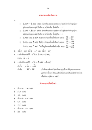 86
คําตอบแบบฝกหัด 4.2 ข
1.
1) ∆ BOY ∼ ∆ DOG เพราะ อัตราสวนของความยาวของดานคูที่สมนัยกันทุกคูของ
รูปสามเหลี่ยมสองรูปเปนอัตราสวนที่เทากัน ซึ่งเทากับ 1 : 2
2) ∆ EAT ∼ ∆ NRT เพราะ อัตราสวนของความยาวของดานคูที่สมนัยกันทุกคูของ
รูปสามเหลี่ยมสองรูปเปนอัตราสวนที่เทากัน ซึ่งเทากับ 3 : 5
3) ∆ ABC และ ∆ DCA ไมเปนรูปสามเหลี่ยมที่คลายกัน เพราะ DC
AB ≠
CA
BC
4) ∆ BDA และ ∆ ADC ไมเปนรูปสามเหลี่ยมที่คลายกัน เพราะ CA
AB ≠
AD
BD
∆ BDA และ ∆ BAC ไมเปนรูปสามเหลี่ยมที่คลายกัน เพราะ BA
BD ≠
CB
AB
2. = 26CBA
∧
o
, = 64BCD
∧
o
และ CBD
∧
= 26o
3. จากสิ่งที่กําหนดให จะไดวา ∆ FDE ∼ ∆ RPQ
ดังนั้น =
∧
D
∧
P
4. จากสิ่งที่กําหนดให จะไดวา ∆ AXY ∼ ∆ ABC
ดังนั้น =
นั่นคือ
YXA
∧
CBA
∧
XY // BC (ถาเสนตรงเสนหนึ่งตัดเสนตรงคูหนึ่ง ทําใหมุมภายนอกและ
มุมภายในที่อยูตรงขามบนขางเดียวกันของเสนตัดมีขนาดเทากัน
แลวเสนตรงคูนั้นขนานกัน)
คําตอบแบบฝกหัด 4.3
1. ประมาณ 15.04 เมตร
2. 21.50 เมตร
3. 100 เมตร
4. ประมาณ 26.92 เมตร
5. 0.9 เมตร
6. 19.2 เมตร
7. ประมาณ 3.73 เมตร
8. 350 เมตร
 