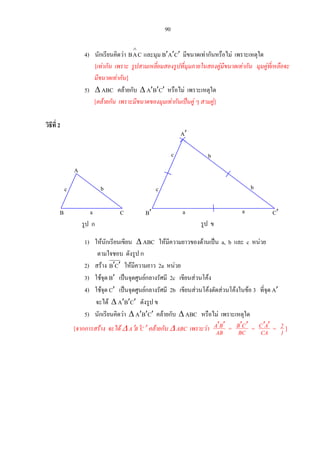 90
4) นักเรียนคิดวา CAB
∧
และมุม B′A′C′ มีขนาดเทากันหรือไม เพราะเหตุใด
[เทากัน เพราะ รูปสามเหลี่ยมสองรูปที่มุมภายในสองคูมีขนาดเทากัน มุมคูที่เหลือจะ
มีขนาดเทากัน]
5) ∆ ABC คลายกับ ∆ A′B′C′ หรือไม เพราะเหตุใด
[คลายกัน เพราะมีขนาดของมุมเทากันเปนคู ๆ สามคู]
วิธีที่ 2
c b
C
bc
A′
B′ C′a
bc
aB
รูป ก
a
A
รูป ข
1) ใหนักเรียนเขียน ∆ ABC ใหมีความยาวของดานเปน a, b และ c หนวย
ตามใจชอบ ดังรูป ก
2) สราง CB ′′ ใหมีความยาว 2a หนวย
3) ใชจุด B′ เปนจุดศูนยกลางรัศมี 2c เขียนสวนโคง
4) ใชจุด C′ เปนจุดศูนยกลางรัศมี 2b เขียนสวนโคงตัดสวนโคงในขอ 3 ที่จุด A′
จะได ∆ A′B′C′ ดังรูป ข
5) นักเรียนคิดวา ∆ A′B′C′ คลายกับ ∆ ABC หรือไม เพราะเหตุใด
[จากการสราง จะได ∆ A′B′C′ คลายกับ ∆ ABC เพราะวา ′ ′A B
AB = ′ ′B C
BC = ′ ′C A
CA = 2
1 ]
 