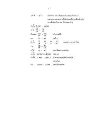 92
=XYD
∧
EFD
∧
(ถาเสนตรงสองเสนขนานกันและมีเสนตัด แลว
มุมภายนอกและมุมภายในที่อยูตรงขามบนขางเดียวกัน
ของเสนตัดเสนขนาน มีขนาดเทากัน)
ดังนั้น ∆ DXY ~ ∆ DEF
จะได DE
DX = DF
DY
เนื่องจาก DE
AB = DF
AC (กําหนดให)
และ DX = AB (สราง)
ดังนั้น DE
DX = DE
AB = DF
DY = DF
AC (สมบัติของการเทากัน)
จาก DF
DY = DF
AC
จะได DY = AC (สมบัติของการเทากัน)
ดังนั้น ∆ ABC ≅ ∆ DXY (ด.ม.ด.)
นั่นคือ ∆ ABC ~ ∆ DXY (บทนิยามของรูปสามเหลี่ยมที่
คลายกัน)
และ ∆ ABC ~ ∆ DEF (สมบัติถายทอด)
 