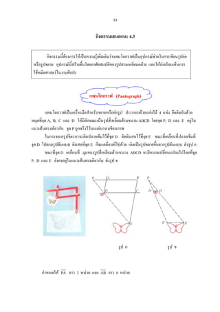 93
กิจกรรมเสนอแนะ 4.3
กิจกรรมนี้ตองการใหเปนความรูเพิ่มเติมวาแพนโตกราฟเปนอุปกรณชวยในการเขียนรูปยอ
หรือรูปขยาย อุปกรณนี้สรางขึ้นโดยอาศัยสมบัติของรูปสามเหลี่ยมคลาย และใหนักเรียนเห็นการ
ใชคณิตศาสตรในงานศิลปะ
แพนโตกราฟ (Pantograph)
แพนโตกราฟเปนเครื่องมือสําหรับขยายหรือยอรูป ประกอบดวยแทงไม 4 แทง ยึดติดกันดวย
หมุดที่จุด A, B, C และ D ใหมีลักษณะเปนรูปสี่เหลี่ยมดานขนาน ABCD โดยจุด P, D และ E อยูใน
แนวเสนตรงเดียวกัน จุด P ถูกตรึงไวบนแผนรองเขียนภาพ
ในการขยายรูปจิตรกรจะติดปลายเข็มไวที่จุด D ติดดินสอไวที่จุด E ขณะที่เคลื่อนที่ปลายเข็มที่
จุด D ไปตามรูปตนแบบ ดินสอที่จุด E ก็จะเคลื่อนที่ไปดวย เกิดเปนรูปขยายขึ้นจากรูปตนแบบ ดังรูป ก
ขณะที่จุด D เคลื่อนที่ มุมของรูปสี่เหลี่ยมดานขนาน ABCD จะมีขนาดเปลี่ยนแปลงไปโดยที่จุด
P, D และ E ยังคงอยูในแนวเสนตรงเดียวกัน ดังรูป ข
รูป ก รูป ข
กําหนดให PA ยาว 3 หนวย และ AB ยาว 6 หนวย
 