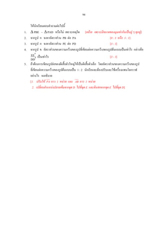 94
ใหนักเรียนตอบคําถามตอไปนี้
1. ∆ PBE ~ ∆ PAD หรือไม เพราะเหตุใด [คลาย เพราะมีขนาดของมุมเทากันเปนคู ๆ ทุกคู]
2. จากรูป ก จงหาอัตราสวน PB ตอ PA [9 : 3 หรือ 3 : 1]
3. จากรูป ก จงหาอัตราสวน PE ตอ PD [3 : 1]
4. จากรูป ข อัตราสวนของความกวางของรูปที่เขียนตอความกวางของรูปตนแบบเปนเทาไร กลาวคือ
DD
EE
′
′ เปนเทาไร [3 : 1]
5. ถาตองการเขียนรูปยอของผีเสื้อตัวใหญใหเปนผีเสื้อตัวเล็ก โดยอัตราสวนของความกวางของรูป
ที่เขียนตอความกวางของรูปตนแบบเปน 1 : 2 นักเรียนจะตองปรับและใชเครื่องแพนโตกราฟ
อยางไร จงอธิบาย
[1. ปรับให ยาว 1 หนวย และPA AB ยาว 1 หนวย
2. เปลี่ยนตําแหนงปลายเข็มจากจุด D ไปที่จุด E และดินสอจากจุด E ไปที่จุด D]
 