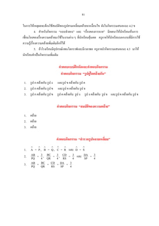 81
ในการใหเหตุผลจะตองใชสมบัติของรูปสามเหลี่ยมคลายจากเงื่อนไข ดังในกิจกรรมเสนอแนะ 4.2 ข
4. สําหรับกิจกรรม “แบบจําลอง” และ “เรื่องของการฉาย” มีเจตนาใหนักเรียนเห็นการ
เชื่อมโยงของเรื่องความคลายมาใชในงานตาง ๆ ที่นักเรียนคุนเคย ครูอาจใหนักเรียนบอกงานที่มีการใช
ความรูเรื่องความคลายเพิ่มเติมอีกก็ได
5. ถาโรงเรียนมีอุปกรณแพนโตกราฟและมีเวลาพอ ครูอาจนํากิจกรรมเสนอแนะ 4.3 มาให
นักเรียนทําเปนกิจกรรมเพิ่มเติม
คําตอบแบบฝกหัดและคําตอบกิจกรรม
คําตอบกิจกรรม “รูปคูใดคลายกัน”
1. รูป ก คลายกับ รูป ง และรูป ข คลายกับ รูป ค
2. รูป ก คลายกับ รูป ข และรูป ค คลายกับ รูป จ
3. รูป ก คลายกับ รูป ข รูป ค คลายกับ รูป ง รูป ง คลายกับ รูป จ และรูป ค คลายกับ รูป จ
คําตอบกิจกรรม “สมบัติของความคลาย”
1. คลาย
2. คลาย
3. คลาย
คําตอบกิจกรรม “สํารวจรูปหลายเหลี่ยม”
1. = , = , = และ
∧
A
∧
P
∧
B
∧
Q
∧
C
∧
R
∧
D =
∧
S
2. PQ
AB = 4
3 , QR
BC = 4
3 , RS
CD = 4
3 และ SP
DA = 4
3
3. PQ
AB = QR
BC = RS
CD = SP
DA = 4
3
 
