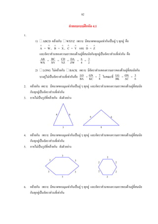 82
คําตอบแบบฝกหัด 4.1
1.
1) ABCD คลายกับ WXYZ เพราะ มีขนาดของมุมเทากันเปนคู ๆ ทุกคู คือ
=
∧
A
∧
W, = ,
∧
B
∧
X
∧
C =
∧
Y และ
∧
D =
∧
Z
และอัตราสวนของความยาวของดานคูที่สมนัยกันทุกคูเปนอัตราสวนที่เทากัน คือ
WX
AB = XY
BC = YZ
CD = ZW
DA = 4
6 = 2
3
2) LONG ไมคลายกับ BACK เพราะ มีอัตราสวนของความยาวของดานคูที่สมนัยกัน
บางคูไมเปนอัตราสวนที่เทากันคือ BA
LO = KC
GN = 8
7 ในขณะที่ BK
LG = AC
ON = 6
5
2. คลายกัน เพราะ มีขนาดของมุมเทากันเปนคู ๆ ทุกคู และอัตราสวนของความยาวของดานคูที่สมนัย
กันทุกคูเปนอัตราสวนที่เทากัน
3. อาจไมเปนรูปที่คลายกัน ดังตัวอยาง
4. คลายกัน เพราะ มีขนาดของมุมเทากันเปนคู ๆ ทุกคู และอัตราสวนของความยาวของดานคูที่สมนัย
กันทุกคูเปนอัตราสวนที่เทากัน
3
44
8
66
5. อาจไมเปนรูปที่คลายกัน ดังตัวอยาง
2
2
2
22
23
3
3
3
3
3
6. คลายกัน เพราะ มีขนาดของมุมเทากันเปนคู ๆ ทุกคู และอัตราสวนของความยาวของดานคูที่สมนัย
กันทุกคูเปนอัตราสวนที่เทากัน
 