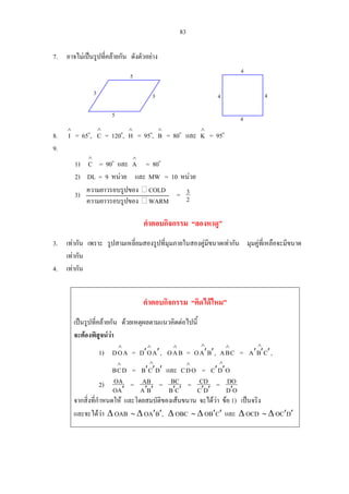 83
7. อาจไมเปนรูปที่คลายกัน ดังตัวอยาง
8. = 65
∧
I o
, = 120
∧
C o
, = 95
∧
H o
,
∧
B = 80o
และ
∧
K = 95o
9.
4
4
433
5
5
4
1) = 90
∧
C o
และ = 80
∧
A o
2) DL = 9 หนวย และ MW = 10 หนวย
3) = 2
3ความ อยาวร บรูปของ COLD
ความยาวรอบรูปของ WARM
คําตอบกิจกรรม “ลองหาดู”
3. เทากัน เพราะ รูปสามเหลี่ยมสองรูปที่มุมภายในสองคูมีขนาดเทากัน มุมคูที่เหลือจะมีขนาด
เทากัน
4. เทากัน
คําตอบกิจกรรม “คิดไดไหม”
เปนรูปที่คลายกัน ดวยเหตุผลตามแนวคิดตอไปนี้
จะตองพิสูจนวา
1) =AOD
∧
AOD ′′
∧
, BAO
∧
= BAO ′′
∧
, CBA
∧
= ,
=
CBA ′′′
∧
DCB
∧
DCB ′′′
∧
และ ODC
∧
= ODC
∧
′′
2)
AO
OA
′
=
BA
AB
′′
=
CB
BC
′′
=
DC
CD
′′
=
OD
DO
′
จากสิ่งที่กําหนดให และโดยสมบัติของเสนขนาน จะไดวา ขอ 1) เปนจริง
และจะไดวา ∆ OAB ∼ ∆ OA′B′, ∆ OBC ∼ ∆ OB′C′ และ ∆ OCD ∼ ∆ OC′D′
 