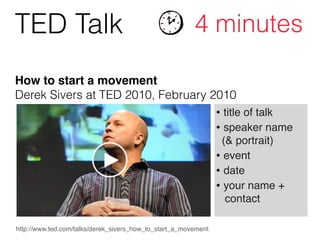 http://www.ted.com/talks/derek_sivers_how_to_start_a_movement
• title of talk!
• speaker name 
(& portrait)!
• event!
• date!
• your name +  
contact
TED Talk 4 minutes
How to start a movement 
Derek Sivers at TED 2010, February 2010
 