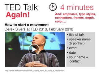 TED Talk 4 minutes
Add: emphasis, type styles,
connectors, frames, depth,
color....
Again!
http://www.ted.com/talks/derek_sivers_how_to_start_a_movement
• title of talk!
• speaker name 
(& portrait)!
• event!
• date!
• your name +  
contact
How to start a movement 
Derek Sivers at TED 2010, February 2010
 