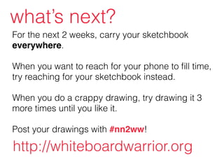 For the next 2 weeks, carry your sketchbook
everywhere.
!
When you want to reach for your phone to ﬁll time,
try reaching for your sketchbook instead.
!
When you do a crappy drawing, try drawing it 3
more times until you like it.
!
Post your drawings with #nn2ww!
what’s next?
http://whiteboardwarrior.org
 