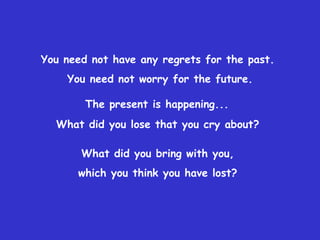 You need not have any regrets for the past.  You need not worry for the future. The present is happening...   What did you lose that you cry about?  What did you bring with you,  which you think you have lost?  
