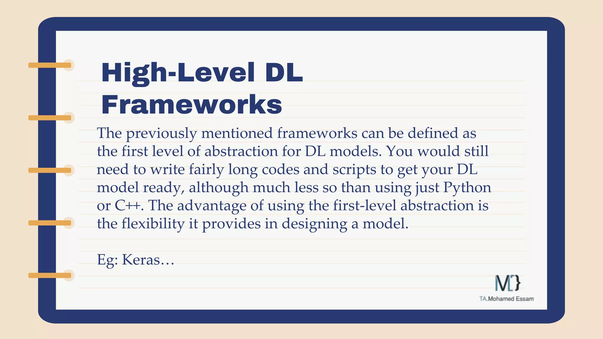 High-Level DL
Frameworks
The previously mentioned frameworks can be defined as
the first level of abstraction for DL models. You would still
need to write fairly long codes and scripts to get your DL
model ready, although much less so than using just Python
or C++. The advantage of using the first-level abstraction is
the flexibility it provides in designing a model.
Eg: Keras…
 