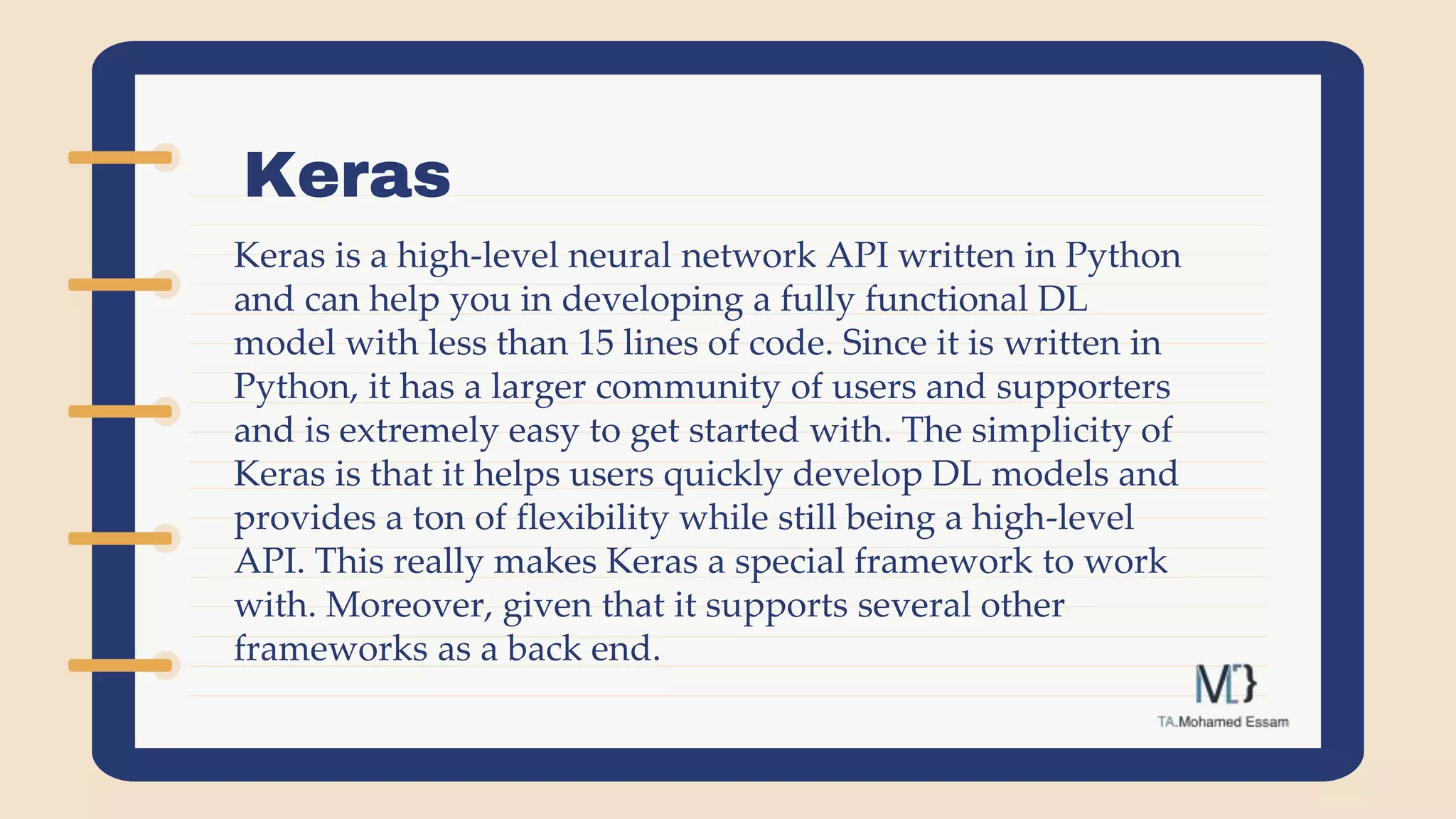 Keras
Keras is a high-level neural network API written in Python
and can help you in developing a fully functional DL
model with less than 15 lines of code. Since it is written in
Python, it has a larger community of users and supporters
and is extremely easy to get started with. The simplicity of
Keras is that it helps users quickly develop DL models and
provides a ton of flexibility while still being a high-level
API. This really makes Keras a special framework to work
with. Moreover, given that it supports several other
frameworks as a back end.
 