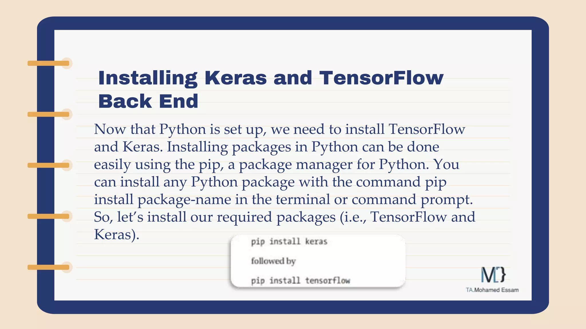 Installing Keras and TensorFlow
Back End
Now that Python is set up, we need to install TensorFlow
and Keras. Installing packages in Python can be done
easily using the pip, a package manager for Python. You
can install any Python package with the command pip
install package-name in the terminal or command prompt.
So, let’s install our required packages (i.e., TensorFlow and
Keras).
 