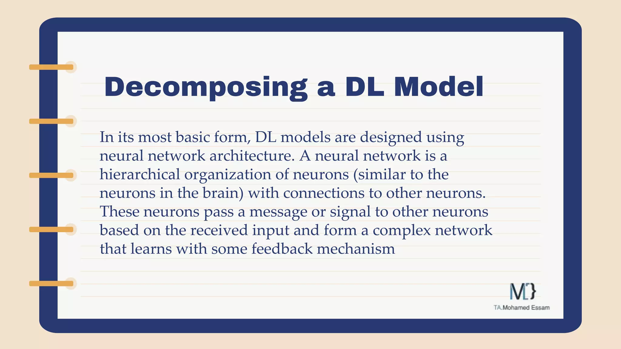 Decomposing a DL Model
In its most basic form, DL models are designed using
neural network architecture. A neural network is a
hierarchical organization of neurons (similar to the
neurons in the brain) with connections to other neurons.
These neurons pass a message or signal to other neurons
based on the received input and form a complex network
that learns with some feedback mechanism
 