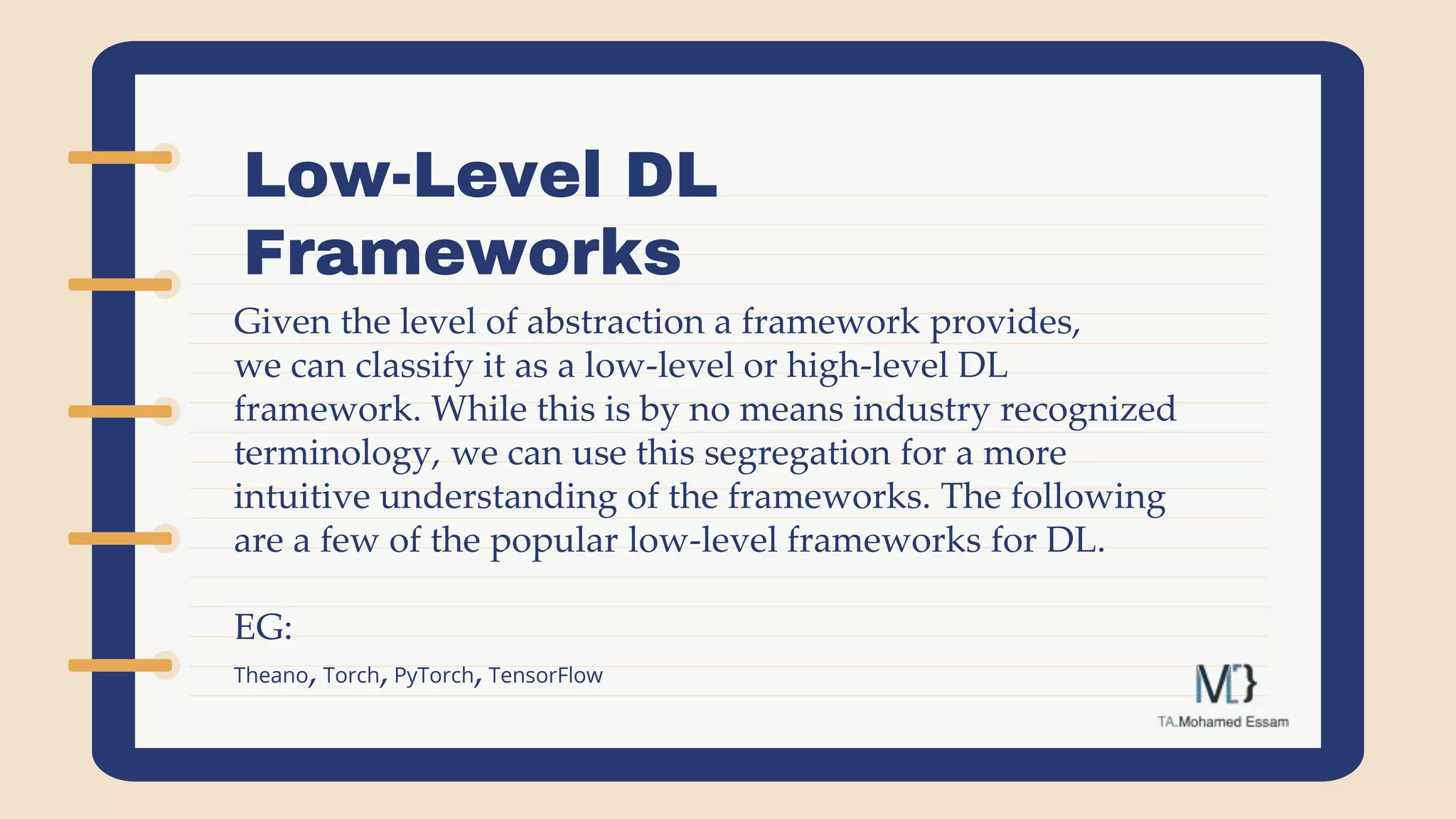 Low-Level DL
Frameworks
Given the level of abstraction a framework provides,
we can classify it as a low-level or high-level DL
framework. While this is by no means industry recognized
terminology, we can use this segregation for a more
intuitive understanding of the frameworks. The following
are a few of the popular low-level frameworks for DL.
EG:
Theano, Torch,PyTorch,TensorFlow
 