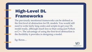 High-Level DL
Frameworks
The previously mentioned frameworks can be defined as
the first level of abstraction for DL models. You would still
need to write fairly long codes and scripts to get your DL
model ready, although much less so than using just Python
or C++. The advantage of using the first-level abstraction is
the flexibility it provides in designing a model.
Eg: Keras…
 