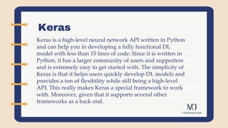 Keras
Keras is a high-level neural network API written in Python
and can help you in developing a fully functional DL
model with less than 15 lines of code. Since it is written in
Python, it has a larger community of users and supporters
and is extremely easy to get started with. The simplicity of
Keras is that it helps users quickly develop DL models and
provides a ton of flexibility while still being a high-level
API. This really makes Keras a special framework to work
with. Moreover, given that it supports several other
frameworks as a back end.
 