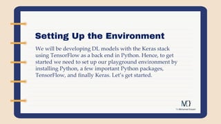 Setting Up the Environment
We will be developing DL models with the Keras stack
using TensorFlow as a back end in Python. Hence, to get
started we need to set up our playground environment by
installing Python, a few important Python packages,
TensorFlow, and finally Keras. Let’s get started.
 