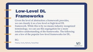 Low-Level DL
Frameworks
Given the level of abstraction a framework provides,
we can classify it as a low-level or high-level DL
framework. While this is by no means industry recognized
terminology, we can use this segregation for a more
intuitive understanding of the frameworks. The following
are a few of the popular low-level frameworks for DL.
EG:
Theano, Torch,PyTorch,TensorFlow
 