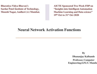 Neural Network Activation Functions
Bharatiya Vidya Bhavan’s
Sardar Patel Institute of Technology,
Munshi Nagar, Andheri (w) Mumbai.
Neural Network Activation Functions
AICTE Sponsored Two Week FDP on
“Insights into Intelligent Automation
Machine Learning and Data science”
19th Oct to 31st Oct 2020
By
Dhananjay Kalbande
Professor, Computer
Engineering,S.P.I.T. Mumba
 