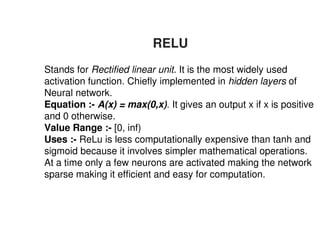 RELU
1. Stands for Rectified linear unit
activation function. Chiefly implemented in
Neural network.
2. Equation :- A(x) = max(0,x)
and 0 otherwise.
3. Value Range :- [0, inf)
3. Value Range :- [0, inf)
4. Uses :- ReLu is less compu
sigmoid because it involves
At a time only a few neuron
sparse making it efficient and easy for computation.
RELU
Rectified linear unit. It is the most widely used
activation function. Chiefly implemented in hidden layers of
A(x) = max(0,x). It gives an output x if x is positive
putationally expensive than tanh and
es simpler mathematical operations.
ons are activated making the network
sparse making it efficient and easy for computation.
 