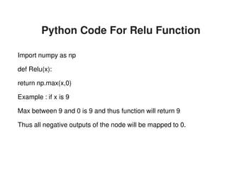 Python Code For Relu Function
Import numpy as np
def Relu(x):
return np.max(x,0)
Example : if x is 9
Max between 9 and 0 is 9 and thus function will return 9
Thus all negative outputs of the node will be mapped to 0.
Python Code For Relu Function
Max between 9 and 0 is 9 and thus function will return 9
Thus all negative outputs of the node will be mapped to 0.
 