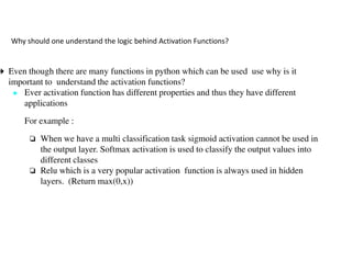 Why should one understand the logic behind Activation Functions?
➔ Even though there are many functions in python which can be used use why is it
important to understand the activation functions?
● Ever activation function has different properties and thus they have different
applications
For example :
❏ When we have a multi classification task sigmoid activation cannot be used in
❏ When we have a multi classification task sigmoid activation cannot be used in
the output layer. Softmax activation is used to classify the output values into
different classes
❏ Relu which is a very popular activation function is always used in hidden
layers. (Return max(0,x))
Why should one understand the logic behind Activation Functions?
Even though there are many functions in python which can be used use why is it
important to understand the activation functions?
Ever activation function has different properties and thus they have different
When we have a multi classification task sigmoid activation cannot be used in
When we have a multi classification task sigmoid activation cannot be used in
activation is used to classify the output values into
which is a very popular activation function is always used in hidden
 