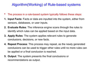 Algorithm(Working) of Rule-based systems
 The process in a rule-based system typically follows these steps:
1. Input Facts: Facts or data are inputted into the system, either from
sensors, databases, or user inputs.
2. Evaluate Rules: The inference engine scans through the rules to
identify which rules can be applied based on the input data.
3. Apply Rules: The system applies relevant rules to generate
conclusions, decisions, or new facts.
4. Repeat Process: This process may repeat, as the newly generated
conclusions can be used to trigger other rules until no more rules can
be applied or a final conclusion is reached.
5. Output: The system presents the final conclusions or
recommendations as output.
 