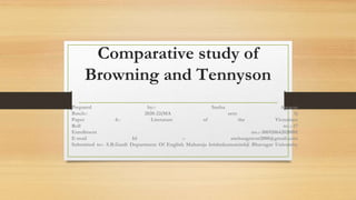 Comparative study of
Browning and Tennyson
Prepared by:- Sneha Agravat
Batch:- 2020-22(MA sem 1)
Paper 4:- Literature of the Victorians
Roll no.:-17
Enrollment no.:-306920642020001
E-mail Id :- snehaagravat2000@gmail.com
Submitted to:- S.B.Gardi Department Of English Maharaja krishnkumarsinhji Bhavngar University
 
