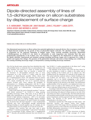 Dipole-directed assembly of lines of
1,5-dichloropentane on silicon substrates
by displacement of surface charge
K. R. HARIKUMAR1
, TINGBIN LIM1
, IAIN R McNAB1
, JOHN C. POLANYI1
*, LINDA ZOTTI2
,
SERGE AYISSI2 AND WERNER A. HOFER2
1
Department of Chemistry and Institute of Optical Sciences, University of Toronto, 80 St George Street, Toronto, Ontario M5S 3H6, Canada
2
Surface Science Research Centre, University of Liverpool, Liverpool L69 3BX, UK
*e-mail: jpolanyi@chem.utoronto.ca
Published online: 30 March 2008; doi:10.1038/nnano.2008.65
One-dimensional nanostructures at silicon surfaces have potential applications in nanoscale devices. Here we propose a mechanism
of dipole-directed assembly for the growth of lines of physisorbed dipolar molecules. The adsorbate chosen was a halide,
in preparation for the patterned imprinting of halogen atoms. Using scanning tunnelling microscopy, physisorbed
1,5-dichloropentane on Si(100)-231 was shown to self-assemble at room temperature into molecular lines that grew
predominantly perpendicular to the Si-dimer rows. Line formation was triggered by the displacement of surface charge by
the dipolar adsorbate. Experimental and simulated scanning tunnelling microscopy images were in agreement for a range of
positive and negative bias voltages. The geometry of the physisorbed molecules and nature of their binding were evident from
the scanning tunnelling microscopy images, as interpreted by scanning tunnelling microscopy simulation.
Over the last decade many systems have been identiﬁed that yield
self-assembled atomic or molecular lines on semiconductors. All
these nanolines were formed as a result of covalent bonding
within or at the surface. Here we describe a method for
the formation of self-assembled molecular lines at room
temperature on a bare Si(100)-2Â1 surface using the novel
approach of dipole-directed assembly (DDA), shown here
for 1,5-dichloropentane (DCP). The adsorbate DCP was chosen
because the Cl...Cl separation in a favoured conﬁguration is
$4 A˚ , closely matching the 3.8 A˚ Si...Si separation between
adjacent Si-dimer pairs, hence offering the possibility of
physisorption in a bridging conﬁguration, with the Cl atoms
located over adjacent Si atoms. The method has also been applied
in initial studies on 1-chloropentane, 1-ﬂuoropentane and
1-chlorododecane.
Earlier works report the study of bismuth nanolines1–6
and rare-
earth silicide nanowires7–16
on Si(100)-2Â1 using scanning
tunnelling microscopy (STM). These lines, of up to 500 nm in
length, grew perpendicular to the Si-dimer rows. The lines were
formed at high substrate temperatures, $600 8C, by sub-surface
reconstruction induced by covalent bonding. Shorter nanolines
formed on Si(100) from group II, III and IV metals (for example,
Mg, Al and Sn) have also been reported17–23
. Lines of physisorbed
molecules have been self-assembled through intermolecular
hydrogen-bonding on smooth graphite (see, for example, ref. 24)
and metal surfaces (see, for example, ref. 25) but not on Si(100).
Chemical chain reactions have also been used to grow
nanolines26–30
. Growth occurred along26–28
and across29,30
the dimer
rows of H-terminated Si(100), initiated from a dangling-bond
site26–30
. Recently, self-assembled molecular lines were formed on a
bare Si(100)-2Â1 surface perpendicular to the dimer rows31
, using
a surface chain reaction initiated by pyrazine.
The adsorbate of the present work, DCP, has been shown by
ab initio calculation to result in a dipole at the surface and to
induce buckling of the Si-dimer pair of an adjacent row. This
buckling favours the adsorption of a molecule at the buckled site.
The second adsorbate molecule induces a further buckling in the
next Si-dimer row and hence a new site favouring molecular
adsorption, and so on, thereby propagating a line of intact
physisorbed molecules, as observed. The direction of line growth is
invariably opposite to the direction of the dipole. The predominant
unidirectionality of the line growth is not explained ab initio; it is
likely to have its origin in the tendency for the relief of surface
strain to take place linearly along an axis of symmetry32–35
.
According to both theory and our STM experiments, the DCP
molecules physisorbed at room temperature with their terminal Cl
atoms interacting with adjacent Si-dimer atoms to one side of the
same dimer row (that is, asymmetrically). The DCP molecular lines
self-assembled unidirectionally in the direction of their asymmetric
point of attachment, and thus opposed to the direction of the C–Cl
dipoles. The direction of line growth was predominantly
perpendicular to the dimer rows.
Simulations matched the STM images for both empty- and
ﬁlled-state (positive and negative surface bias) images.
Comparison of the STM images with the simulations yielded the
adsorption geometry of the molecules and therefore the origin of
the likely physisorptive interactions, C–Cl...Si, binding the DCP
to Si atoms at the underlying surface.
A recent theoretical study36,37 of the interactions of dipolar
molecules with Si(100)-2Â1 at high coverages of 0.5 and
ARTICLES
nature nanotechnology | VOL 3 | APRIL 2008 | www.nature.com/naturenanotechnology222
© 2008 Nature Publishing Group
 