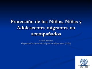 Protección de los Niños, Niñas y Adolescentes migrantes no acompañados Cecilia Ramirez Organización Internacional para las Migraciones (OIM) 