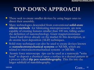 TOP-DOWN APPROACH These seek to create smaller devices by using larger ones to direct their assembly. Many technologies descended from conventional  solid-state silicon methods  for fabricating microprocessors  are now capable of creating features smaller than 100 nm, falling under the definition of nanotechnology. Giant magnetoresistance -based hard drives already on the market fit this description, as do atomic layer deposition (ALD) techniques.  Solid-state techniques can also be used to create devices known as  nanoelectromechanical systems  or NEMS, which are related to microelectromechanical systems  or MEMS.  Atomic force microscope  tips can be used as a nanoscale "write head" to deposit a chemical upon a surface in a desired pattern in a process called  dip pen nanolithography . This fits into the larger subfield of nanolithography. Cont... NANOTECHNOLOGY 