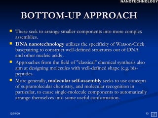 BOTTOM-UP APPROACH These seek to arrange smaller components into more complex assemblies. DNA nanotechnology  utilizes the specificity of Watson-Crick basepairing to construct well-defined structures out of DNA  and other nucleic acids .  Approaches from the field of "classical" chemical synthesis also aim at designing molecules with well-defined shape (e.g. bis-peptides.  More generally,  molecular self-assembly  seeks to use concepts of supramolecular chemistry, and molecular recognition in particular, to cause single-molecule components to automatically arrange themselves into some useful conformation.  NANOTECHNOLOGY 