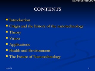 CONTENTS Introduction Origin and the history of the nanotechnology Theory Vision  Applications Health and Environment  The Future of Nanotechnology  NANOTECHNOLOGY 