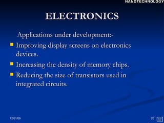 ELECTRONICS Applications under development:- Improving display screens on electronics devices.  Increasing the density of memory chips. Reducing the size of transistors used in integrated circuits. NANOTECHNOLOGY 