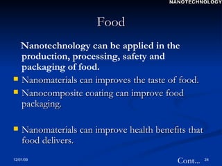 Food Nanotechnology can be applied in the production, processing, safety and packaging of food. Nanomaterials can improves the taste of food. Nanocomposite coating can improve food packaging. Nanomaterials can improve health benefits that food delivers.  Cont... NANOTECHNOLOGY 