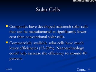 Solar Cells Companies have developed nanotech solar cells that can be manufactured at significantly lower cost than conventional solar cells. Commercially available solar cells have much lower efficiencies (15-20%). Nanotechnology could help increase the efficiency to around 40 percent. Cont... NANOTECHNOLOGY 