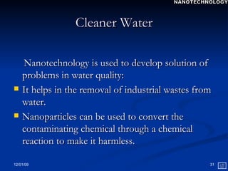 Cleaner Water Nanotechnology is used to develop solution of problems in water quality: It helps in the removal of industrial wastes from water. Nanoparticles can be used to convert the contaminating chemical through a chemical reaction to make it harmless. NANOTECHNOLOGY 