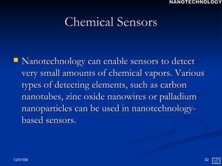 Chemical Sensors Nanotechnology can enable sensors to detect very small amounts of chemical vapors. Various types of detecting elements, such as carbon nanotubes, zinc oxide nanowires or palladium nanoparticles can be used in nanotechnology-based sensors. NANOTECHNOLOGY 