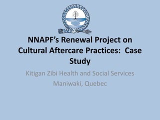 NNAPF’s Renewal Project on
Cultural Aftercare Practices: Case
              Study
  Kitigan Zibi Health and Social Services
            Maniwaki, Quebec
 