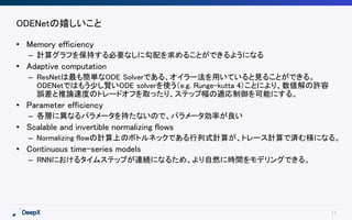 11
ODENetの嬉しいこと
• Memory efficiency
– 計算グラフを保持する必要なしに勾配を求めることができるようになる
• Adaptive computation
– ResNetは最も簡単なODE Solverである、オイラー法を用いていると見ることができる。
ODENetではもう少し賢いODE solverを使う（e.g. Runge-kutta 4）ことにより、数値解の許容
誤差と推論速度のトレードオフを取ったり、ステップ幅の適応制御を可能にする。
• Parameter efficiency
– 各層に異なるパラメータを持たないので、パラメータ効率が良い
• Scalable and invertible normalizing flows
– Normalizing flowの計算上のボトルネックである行列式計算が、トレース計算で済む様になる。
• Continuous time-series models
– RNNにおけるタイムステップが連続になるため、より自然に時間をモデリングできる。
 