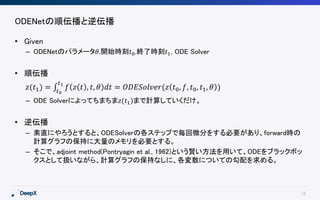 12
ODENetの順伝播と逆伝播
• Given
– ODENetのパラメータ𝜃,開始時刻𝑡0,終了時刻𝑡1, ODE Solver
• 順伝播
𝑧(𝑡1) = 𝑡0
𝑡1
𝑓 𝑧 𝑡 , 𝑡, 𝜃 𝑑𝑡 = 𝑂𝐷𝐸𝑆𝑜𝑙𝑣𝑒𝑟(𝑧 𝑡0, 𝑓, 𝑡0, 𝑡1, 𝜃 )
– ODE Solverによってちまちま𝑧(𝑡1)まで計算していくだけ。
• 逆伝播
– 素直にやろうとすると、ODESolverの各ステップで毎回微分をする必要があり、forward時の
計算グラフの保持に大量のメモリを必要とする。
– そこで、adjoint method(Pontryagin et al., 1962)という賢い方法を用いて、ODEをブラックボッ
クスとして扱いながら、計算グラフの保持なしに、各変数についての勾配を求める。
 