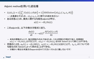 13
Adjoint methodを用いた逆伝播
• 𝐿(𝑧(𝑡1)) = 𝐿 𝑡0
𝑡1
𝑓 𝑧 𝑡 , 𝑡, 𝜃 𝑑𝑡 = 𝐿 𝑂𝐷𝐸𝑆𝑜𝑙𝑣𝑒𝑟 𝑧 𝑡0), 𝑓, 𝑡0, 𝑡1, 𝜃
– Lを最適化するため、 𝑧 𝑡0 , 𝑡0, 𝑡1, 𝜃に関する勾配を求めたい
• ある状態𝑧 𝑡 の、損失に関する勾配をadjointと呼び、
• このadjointは、以下の微分方程式に従う。
– 未知の関数が𝑎 𝑡 で、独立変数がtのみであるため、これも常微分方程式であり、初期値を
𝑎 𝑡1 = −𝜕𝐿/𝜕𝑧(𝑡1)とすることで、 𝑎 𝑡0 = −𝜕𝐿/𝜕𝑧(𝑡0) をODE Solverによって解くことができる。
• 同様のことを、𝑎 𝜃 𝑡 = −𝜕𝐿/𝜕𝜃 𝑡 、 𝑎 𝑡 𝑡 = −𝜕𝐿/𝜕𝑡 𝑡 とおくことで、 𝑡0, 𝑡1, 𝜃についての
勾配もODE Solverによって求めることができる。
– ※細かい導出は本論文のappendixをみてください（そんなに難しくないです）
𝑎 𝑡 = −𝜕𝐿/𝜕𝑧(𝑡)
𝑑𝑎 𝑡
𝑑𝑡
= −𝑎 𝑡 𝑇
𝜕𝑓 𝑧 𝑡 , 𝑡, 𝜃
𝜕𝑧
 